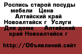 Роспись старой посуды, мебели › Цена ­ 500 - Алтайский край, Новоалтайск г. Услуги » Для дома   . Алтайский край,Новоалтайск г.